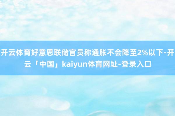 开云体育好意思联储官员称通胀不会降至2%以下-开云「中国」kaiyun体育网址-登录入口