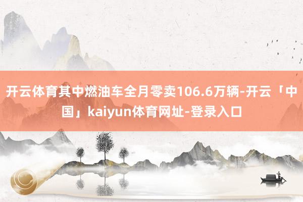 开云体育其中燃油车全月零卖106.6万辆-开云「中国」kaiyun体育网址-登录入口