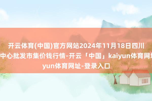 开云体育(中国)官方网站2024年11月18日四川成皆农居品中心批发市集价钱行情-开云「中国」kaiyun体育网址-登录入口