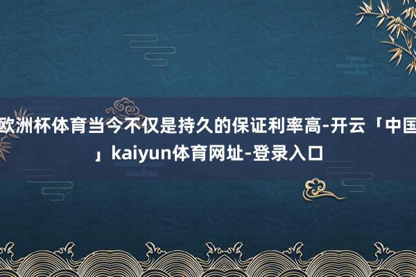 欧洲杯体育当今不仅是持久的保证利率高-开云「中国」kaiyun体育网址-登录入口