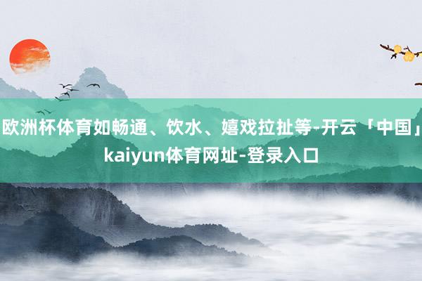 欧洲杯体育如畅通、饮水、嬉戏拉扯等-开云「中国」kaiyun体育网址-登录入口