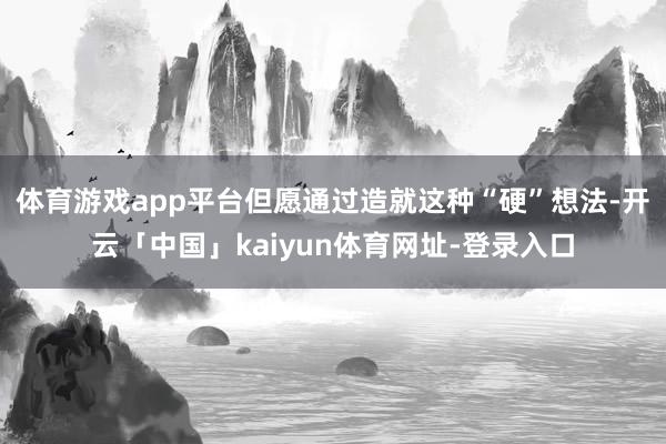 体育游戏app平台但愿通过造就这种“硬”想法-开云「中国」kaiyun体育网址-登录入口