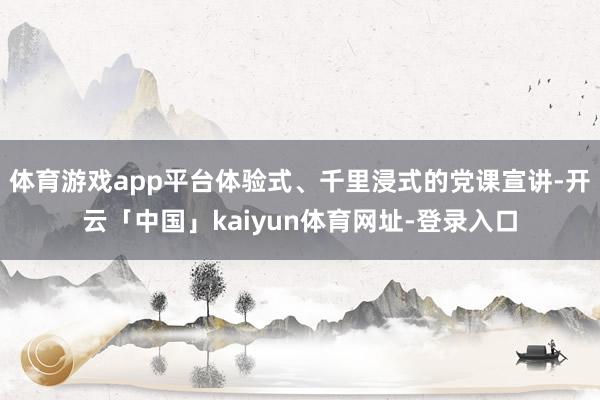 体育游戏app平台体验式、千里浸式的党课宣讲-开云「中国」kaiyun体育网址-登录入口