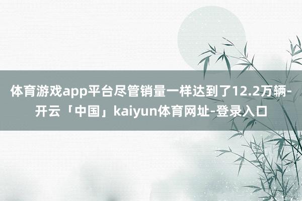 体育游戏app平台尽管销量一样达到了12.2万辆-开云「中国」kaiyun体育网址-登录入口