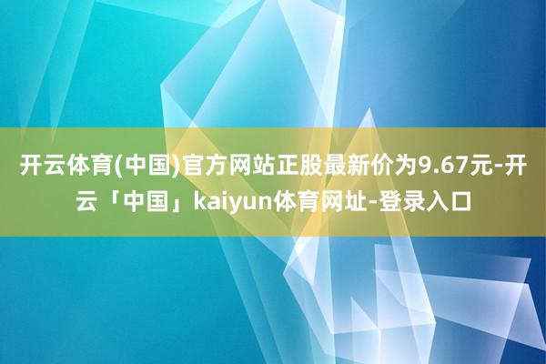 开云体育(中国)官方网站正股最新价为9.67元-开云「中国」kaiyun体育网址-登录入口