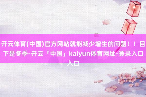 开云体育(中国)官方网站就能减少增生的问题！！目下是冬季-开云「中国」kaiyun体育网址-登录入口