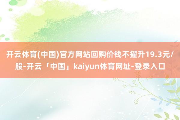 开云体育(中国)官方网站回购价钱不擢升19.3元/股-开云「中国」kaiyun体育网址-登录入口