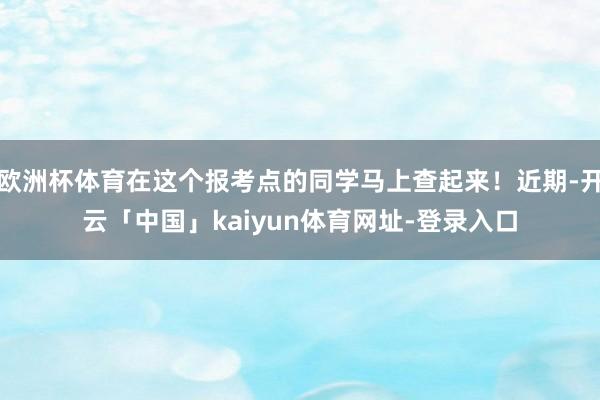 欧洲杯体育在这个报考点的同学马上查起来！近期-开云「中国」kaiyun体育网址-登录入口