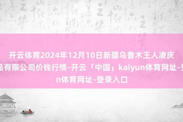 开云体育2024年12月10日新疆乌鲁木王人凌庆蔬菜果品有限公司价钱行情-开云「中国」kaiyun体育网址-登录入口