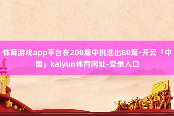 体育游戏app平台在200篇中挑选出80篇-开云「中国」kaiyun体育网址-登录入口