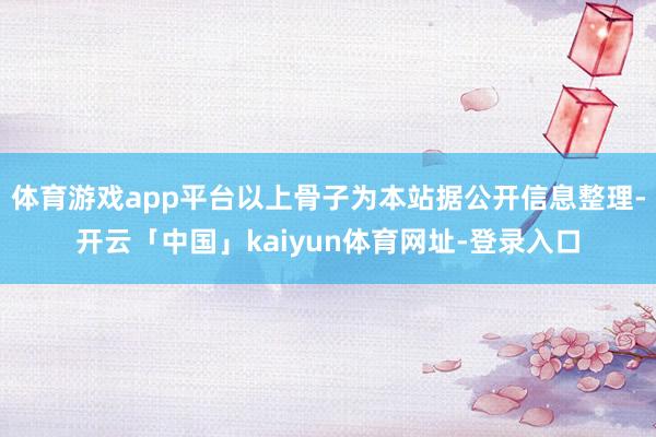 体育游戏app平台以上骨子为本站据公开信息整理-开云「中国」kaiyun体育网址-登录入口