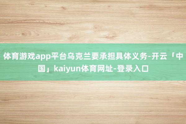 体育游戏app平台乌克兰要承担具体义务-开云「中国」kaiyun体育网址-登录入口