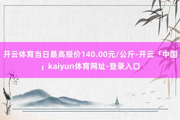 开云体育当日最高报价140.00元/公斤-开云「中国」kaiyun体育网址-登录入口