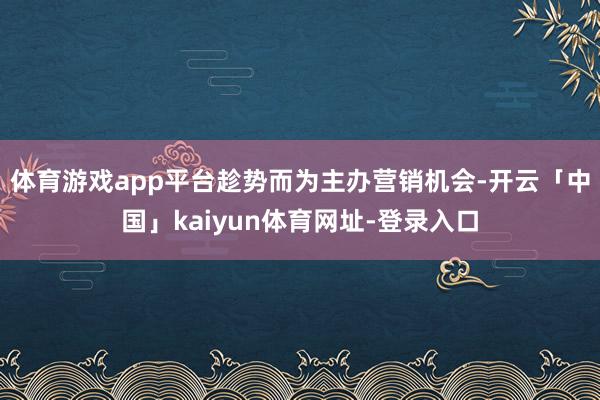 体育游戏app平台趁势而为主办营销机会-开云「中国」kaiyun体育网址-登录入口