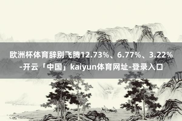 欧洲杯体育辞别飞腾12.73%、6.77%、3.22%-开云「中国」kaiyun体育网址-登录入口