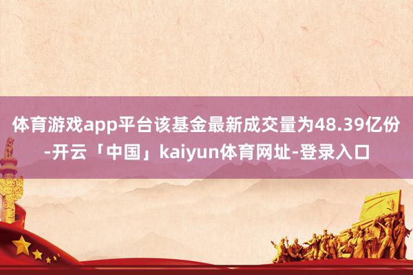 体育游戏app平台该基金最新成交量为48.39亿份-开云「中国」kaiyun体育网址-登录入口
