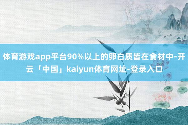 体育游戏app平台90%以上的卵白质皆在食材中-开云「中国」kaiyun体育网址-登录入口