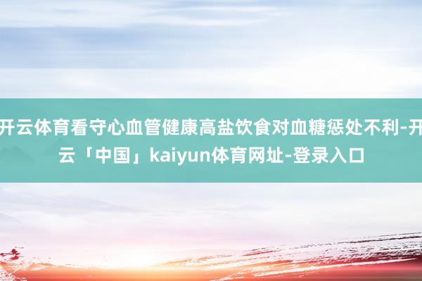 开云体育看守心血管健康高盐饮食对血糖惩处不利-开云「中国」kaiyun体育网址-登录入口