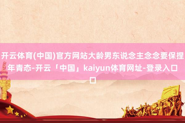 开云体育(中国)官方网站大龄男东说念主念念要保捏年青态-开云「中国」kaiyun体育网址-登录入口