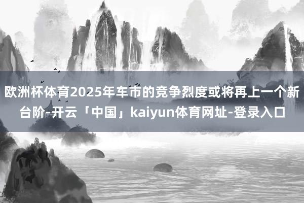 欧洲杯体育2025年车市的竞争烈度或将再上一个新台阶-开云「中国」kaiyun体育网址-登录入口