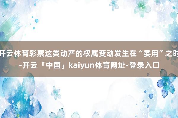 开云体育彩票这类动产的权属变动发生在“委用”之时-开云「中国」kaiyun体育网址-登录入口