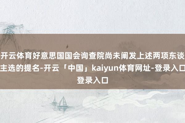 开云体育好意思国国会询查院尚未阐发上述两项东谈主选的提名-开云「中国」kaiyun体育网址-登录入口