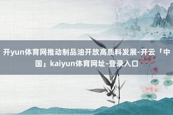 开yun体育网推动制品油开放高质料发展-开云「中国」kaiyun体育网址-登录入口