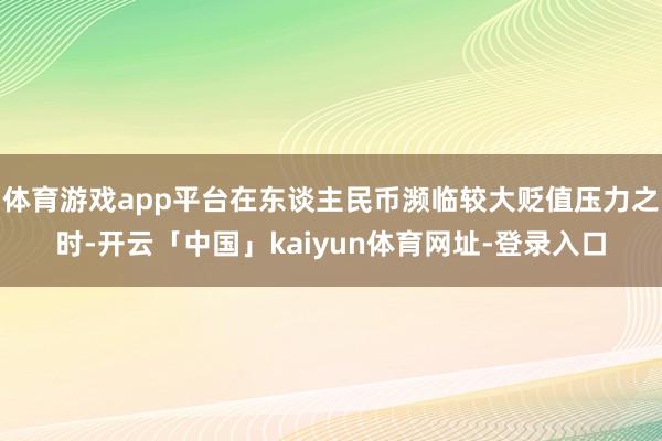 体育游戏app平台在东谈主民币濒临较大贬值压力之时-开云「中国」kaiyun体育网址-登录入口