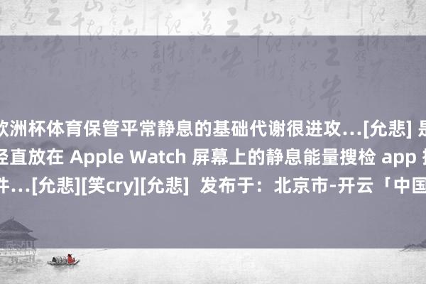 欧洲杯体育保管平常静息的基础代谢很进攻…[允悲] 是以我就找了一个能径直放在 Apple Watch 屏幕上的静息能量搜检 app 插件…[允悲][笑cry][允悲]  发布于：北京市-开云「中国」kaiyun体育网址-登录入口