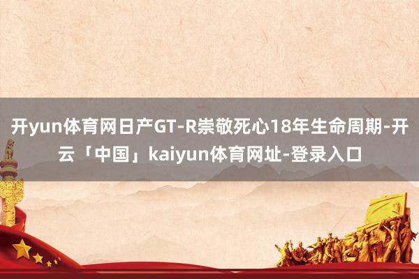 开yun体育网日产GT-R崇敬死心18年生命周期-开云「中国」kaiyun体育网址-登录入口