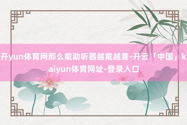 开yun体育网那么戴助听器越戴越聋-开云「中国」kaiyun体育网址-登录入口