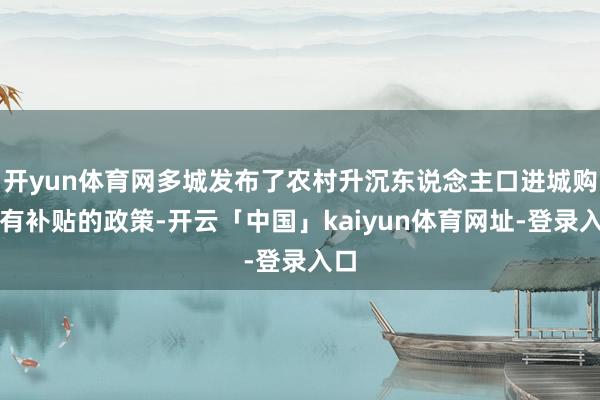开yun体育网多城发布了农村升沉东说念主口进城购房有补贴的政策-开云「中国」kaiyun体育网址-登录入口
