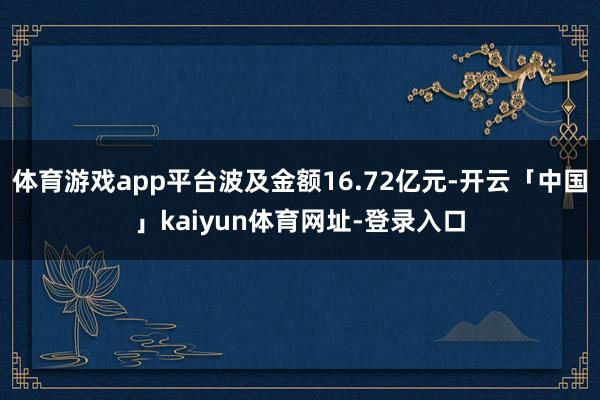 体育游戏app平台波及金额16.72亿元-开云「中国」kaiyun体育网址-登录入口