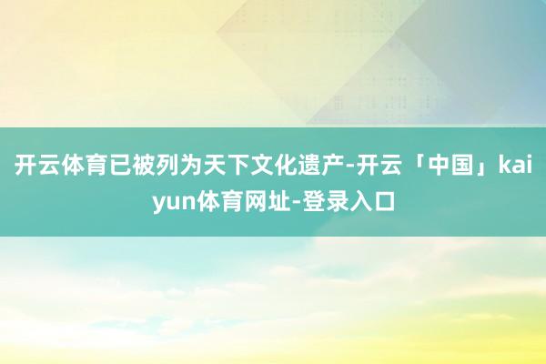 开云体育已被列为天下文化遗产-开云「中国」kaiyun体育网址-登录入口