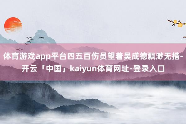 体育游戏app平台四五百伤员望着吴成德飘渺无措-开云「中国」kaiyun体育网址-登录入口