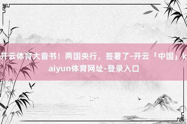 开云体育大音书！两国央行，签署了-开云「中国」kaiyun体育网址-登录入口