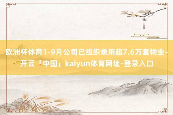 欧洲杯体育1-9月公司已组织录用超7.6万套物业-开云「中国」kaiyun体育网址-登录入口