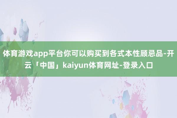 体育游戏app平台你可以购买到各式本性顾忌品-开云「中国」kaiyun体育网址-登录入口