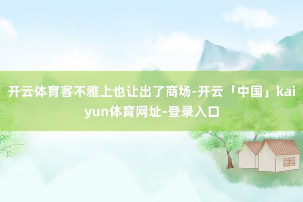 开云体育客不雅上也让出了商场-开云「中国」kaiyun体育网址-登录入口