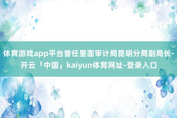 体育游戏app平台曾任里面审计局昆明分局副局长-开云「中国」kaiyun体育网址-登录入口