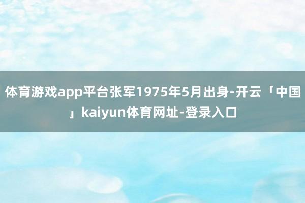 体育游戏app平台张军1975年5月出身-开云「中国」kaiyun体育网址-登录入口