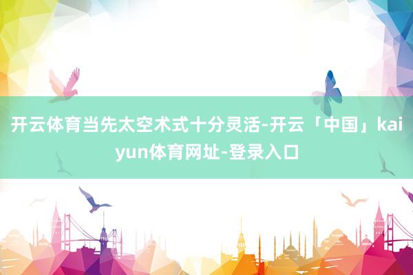 开云体育当先太空术式十分灵活-开云「中国」kaiyun体育网址-登录入口