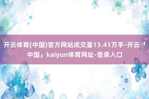 开云体育(中国)官方网站成交量13.41万手-开云「中国」kaiyun体育网址-登录入口