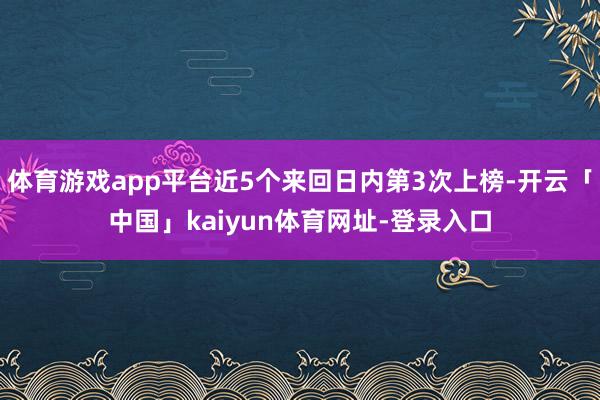 体育游戏app平台近5个来回日内第3次上榜-开云「中国」kaiyun体育网址-登录入口