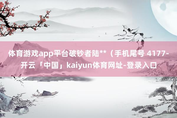 体育游戏app平台破钞者陆**（手机尾号 4177-开云「中国」kaiyun体育网址-登录入口
