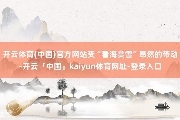 开云体育(中国)官方网站受“看海赏雪”昂然的带动-开云「中国」kaiyun体育网址-登录入口