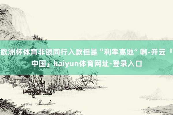欧洲杯体育非银同行入款但是“利率高地”啊-开云「中国」kaiyun体育网址-登录入口