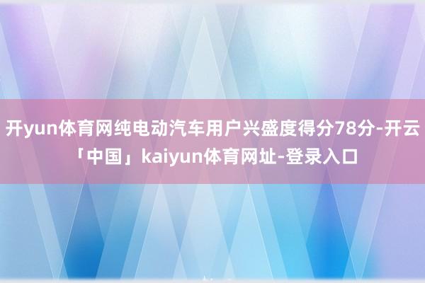 开yun体育网纯电动汽车用户兴盛度得分78分-开云「中国」kaiyun体育网址-登录入口
