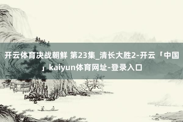 开云体育决战朝鲜 第23集_清长大胜2-开云「中国」kaiyun体育网址-登录入口