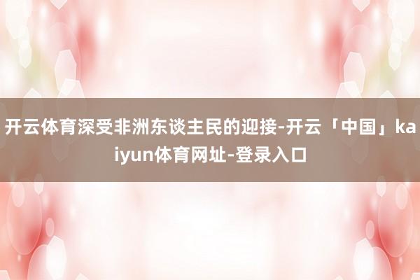 开云体育深受非洲东谈主民的迎接-开云「中国」kaiyun体育网址-登录入口